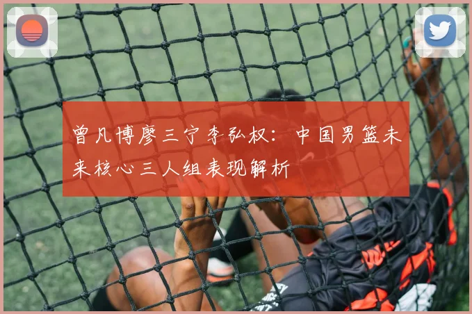 曾凡博廖三宁李弘权：中国男篮未来核心三人组表现解析