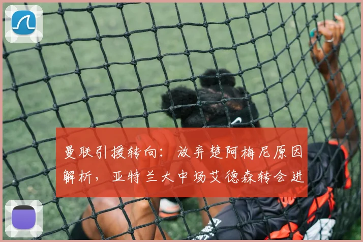 曼联引援转向：放弃楚阿梅尼原因解析，亚特兰大中场艾德森转会进展详解