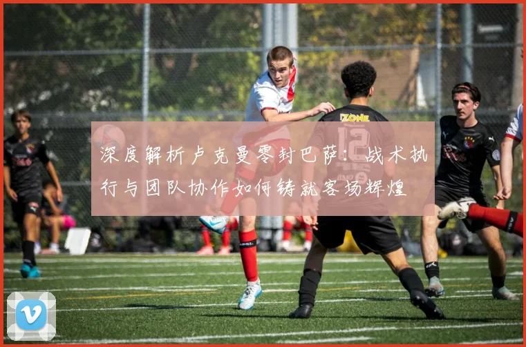 深度解析卢克曼零封巴萨:战术执行与团队协作如何铸就客场辉煌