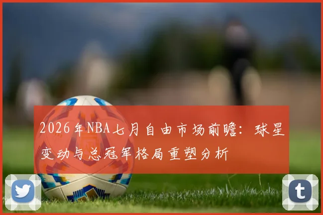 2026年NBA七月自由市场前瞻：球星变动与总冠军格局重塑分析