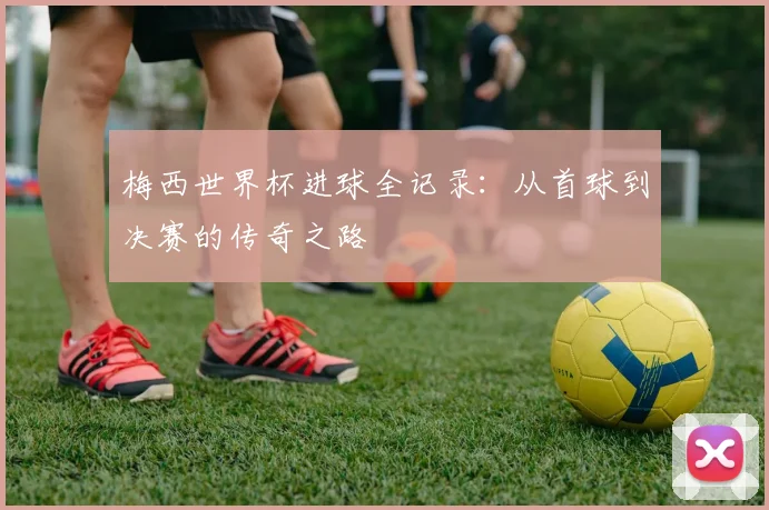 梅西世界杯进球全记录：从首球到决赛的传奇之路