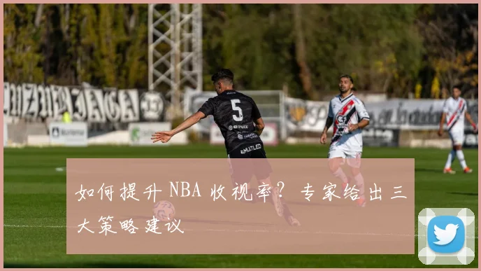 如何提升 NBA 收视率?专家给出三大策略建议