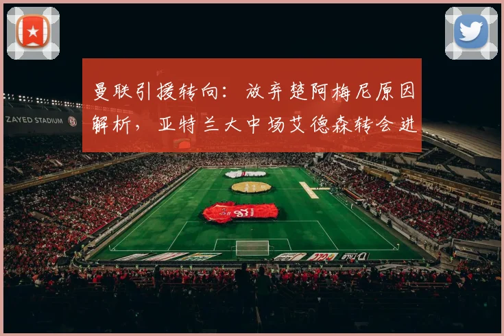 曼联引援转向:放弃楚阿梅尼原因解析,亚特兰大中场艾德森转会进展详解