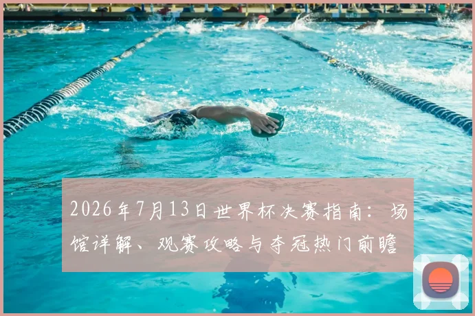 2026年7月13日世界杯决赛指南:场馆详解、观赛攻略与夺冠热门前瞻