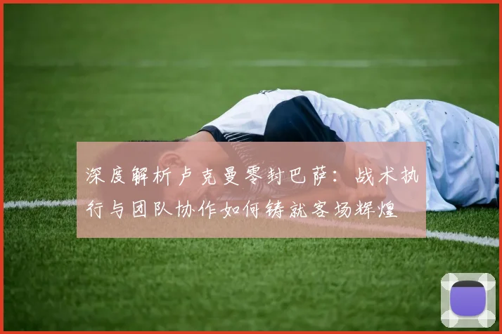 深度解析卢克曼零封巴萨：战术执行与团队协作如何铸就客场辉煌