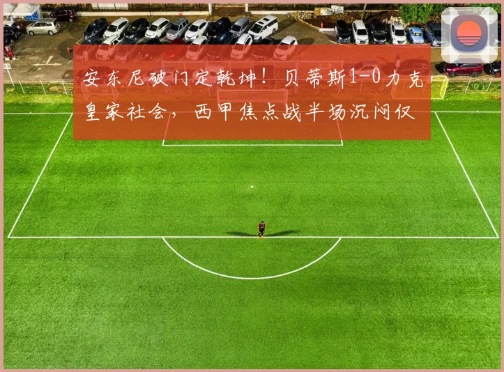 安东尼破门定乾坤!贝蒂斯1-0力克皇家社会,西甲焦点战半场沉闷仅6次射正